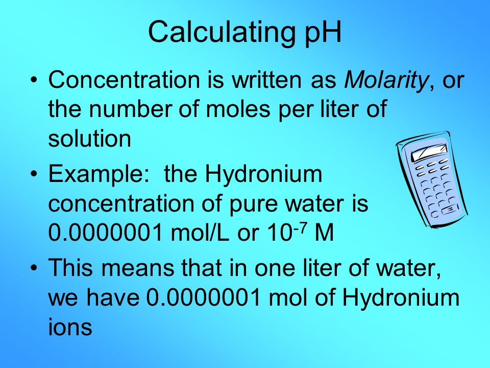 Calculating pH Concentration is written as Molarity, or the number of moles per liter of solution Example: the Hydronium concentration of pure water is mol/L or M This means that in one liter of water, we have mol of Hydronium ions