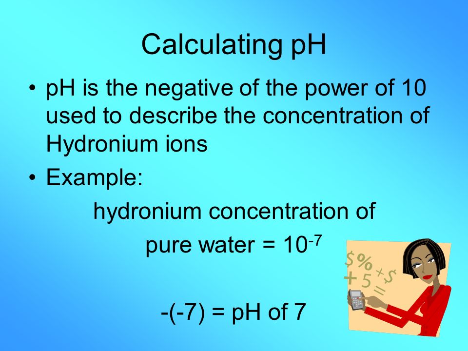 Calculating pH pH is the negative of the power of 10 used to describe the concentration of Hydronium ions Example: hydronium concentration of pure water = (-7) = pH of 7