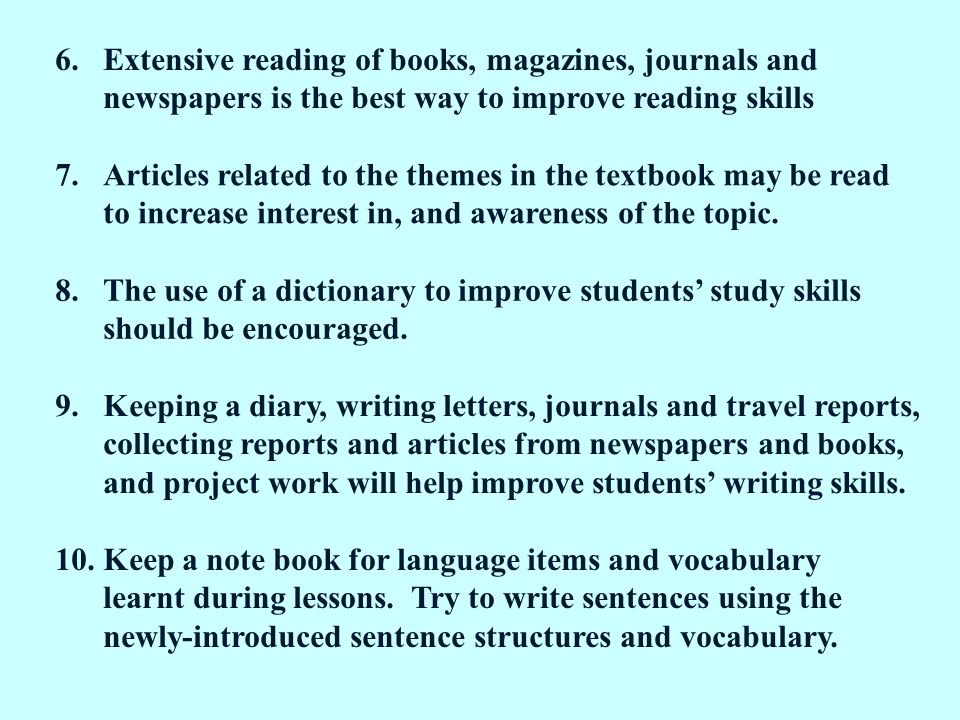 6.Extensive reading of books, magazines, journals and newspapers is the best way to improve reading skills 7.Articles related to the themes in the textbook may be read to increase interest in, and awareness of the topic.