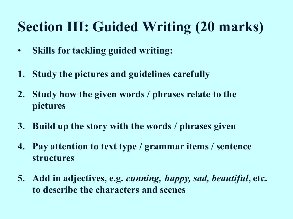 Section III: Guided Writing (20 marks) Skills for tackling guided writing: 1.Study the pictures and guidelines carefully 2.Study how the given words / phrases relate to the pictures 3.Build up the story with the words / phrases given 4.Pay attention to text type / grammar items / sentence structures 5.Add in adjectives, e.g.
