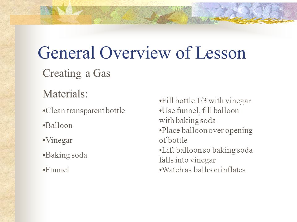 General Overview of Lesson Creating a Gas Materials: Clean transparent bottle Balloon Vinegar Baking soda Funnel Fill bottle 1/3 with vinegar Use funnel, fill balloon with baking soda Place balloon over opening of bottle Lift balloon so baking soda falls into vinegar Watch as balloon inflates