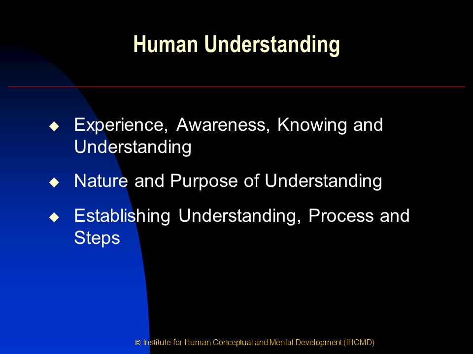  Institute for Human Conceptual and Mental Development (IHCMD) Human Understanding  Experience, Awareness, Knowing and Understanding  Nature and Purpose of Understanding  Establishing Understanding, Process and Steps