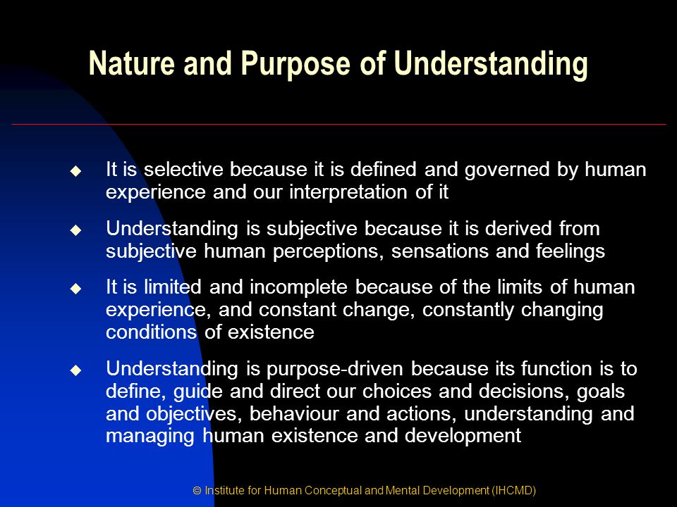  Institute for Human Conceptual and Mental Development (IHCMD) Nature and Purpose of Understanding  It is selective because it is defined and governed by human experience and our interpretation of it  Understanding is subjective because it is derived from subjective human perceptions, sensations and feelings  It is limited and incomplete because of the limits of human experience, and constant change, constantly changing conditions of existence  Understanding is purpose-driven because its function is to define, guide and direct our choices and decisions, goals and objectives, behaviour and actions, understanding and managing human existence and development