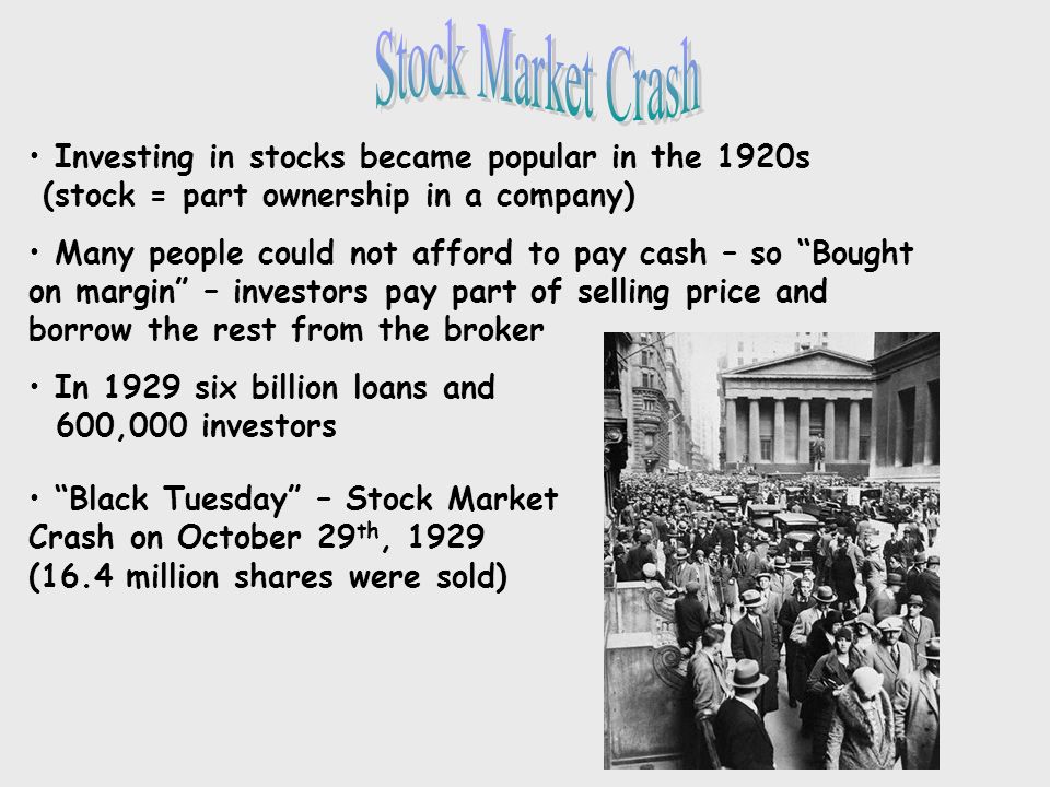 Investing in stocks became popular in the 1920s (stock = part ownership in a company) Many people could not afford to pay cash – so Bought on margin – investors pay part of selling price and borrow the rest from the broker In 1929 six billion loans and 600,000 investors Black Tuesday – Stock Market Crash on October 29 th, 1929 (16.4 million shares were sold)