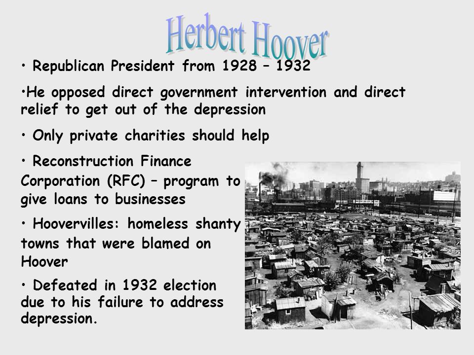Republican President from 1928 – 1932 He opposed direct government intervention and direct relief to get out of the depression Only private charities should help Reconstruction Finance Corporation (RFC) – program to give loans to businesses Hoovervilles: homeless shanty towns that were blamed on Hoover Defeated in 1932 election due to his failure to address depression.