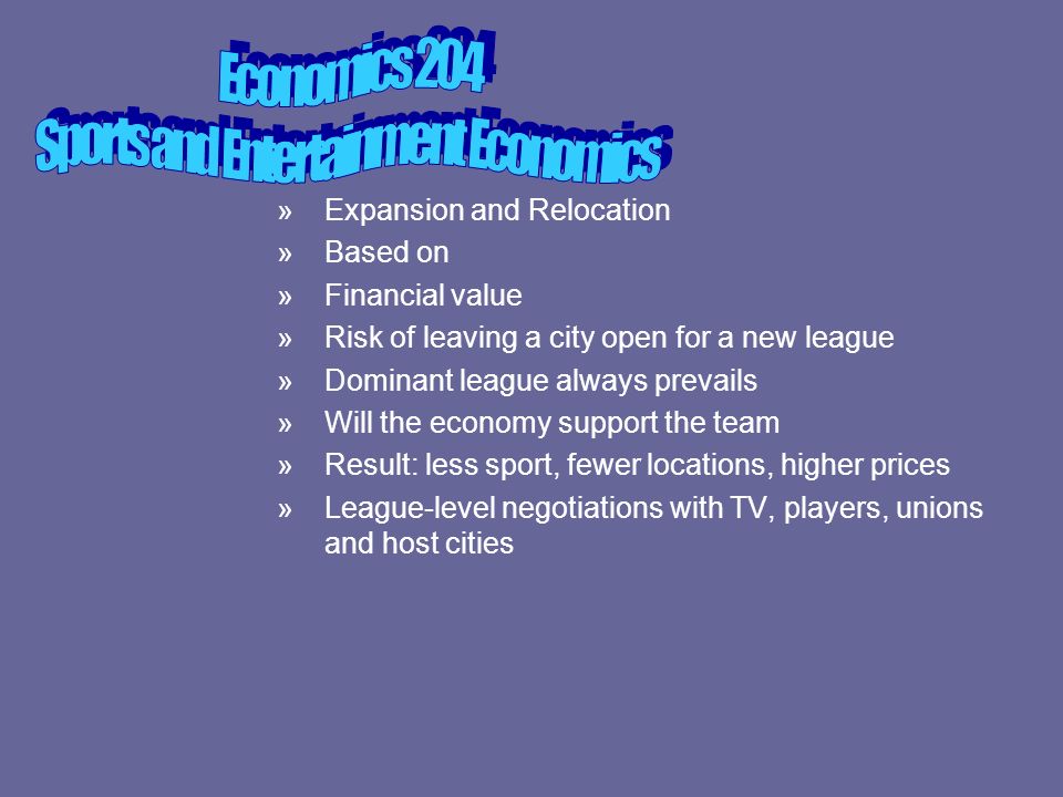 »Expansion and Relocation »Based on »Financial value »Risk of leaving a city open for a new league »Dominant league always prevails »Will the economy support the team »Result: less sport, fewer locations, higher prices »League-level negotiations with TV, players, unions and host cities