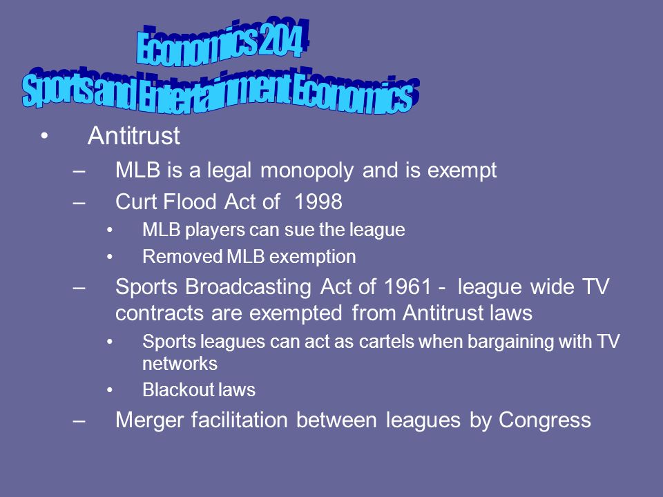 Antitrust –MLB is a legal monopoly and is exempt –Curt Flood Act of 1998 MLB players can sue the league Removed MLB exemption –Sports Broadcasting Act of league wide TV contracts are exempted from Antitrust laws Sports leagues can act as cartels when bargaining with TV networks Blackout laws –Merger facilitation between leagues by Congress