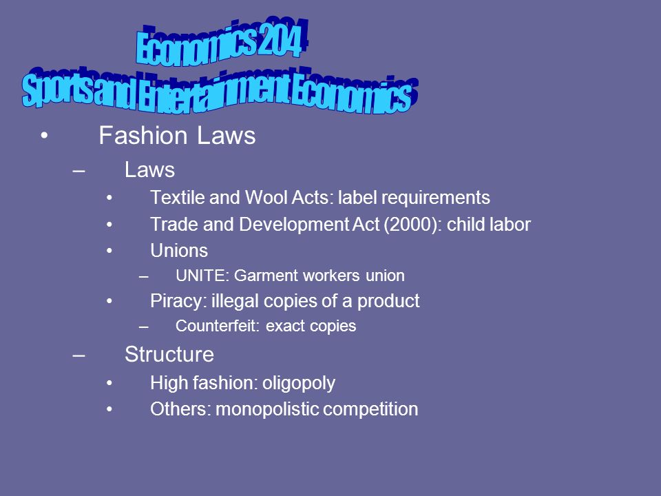 Fashion Laws –Laws Textile and Wool Acts: label requirements Trade and Development Act (2000): child labor Unions –UNITE: Garment workers union Piracy: illegal copies of a product –Counterfeit: exact copies –Structure High fashion: oligopoly Others: monopolistic competition
