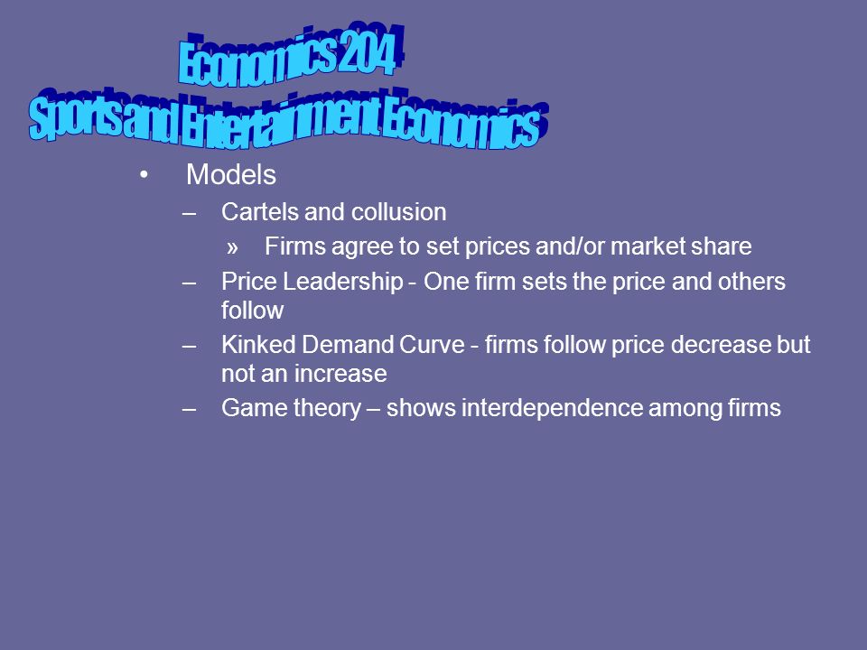 Models –Cartels and collusion »Firms agree to set prices and/or market share –Price Leadership - One firm sets the price and others follow –Kinked Demand Curve - firms follow price decrease but not an increase –Game theory – shows interdependence among firms
