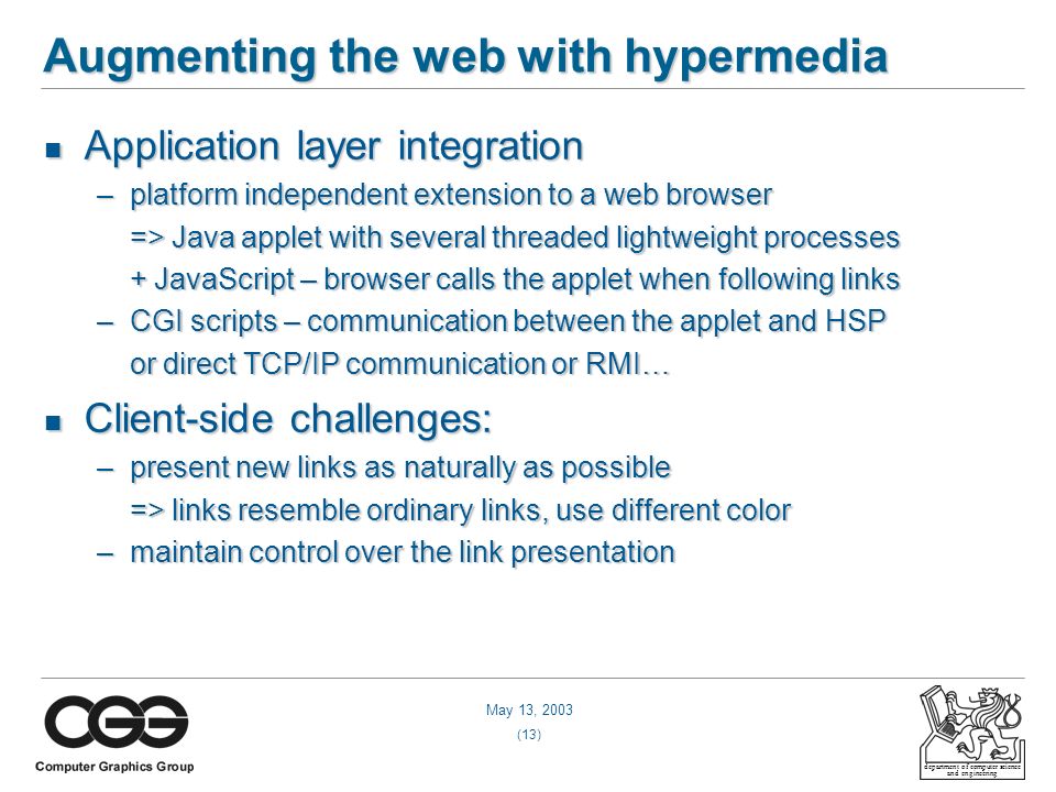 May 13, 2003 (13) department of computer science and engineering Augmenting the web with hypermedia Application layer integration Application layer integration –platform independent extension to a web browser => Java applet with several threaded lightweight processes => Java applet with several threaded lightweight processes + JavaScript – browser calls the applet when following links + JavaScript – browser calls the applet when following links –CGI scripts – communication between the applet and HSP or direct TCP/IP communication or RMI… or direct TCP/IP communication or RMI… Client-side challenges: Client-side challenges: –present new links as naturally as possible => links resemble ordinary links, use different color => links resemble ordinary links, use different color –maintain control over the link presentation