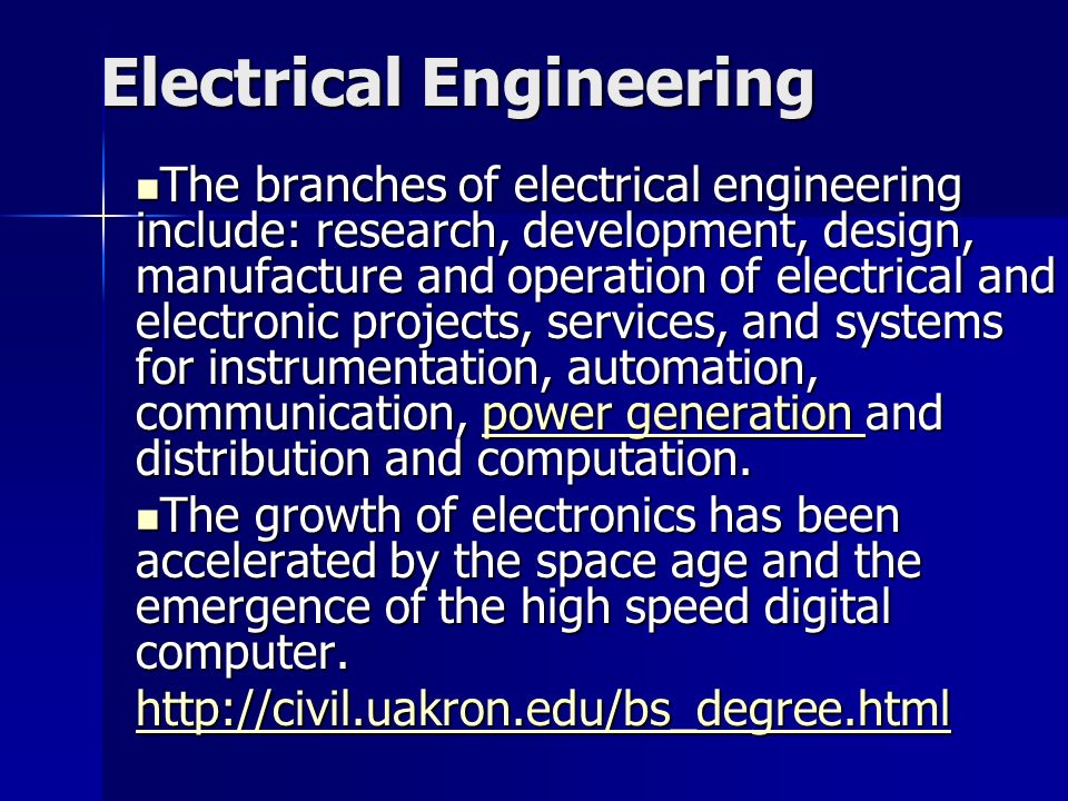 Electrical Engineering The branches of electrical engineering include: research, development, design, manufacture and operation of electrical and electronic projects, services, and systems for instrumentation, automation, communication, power generation and distribution and computation.