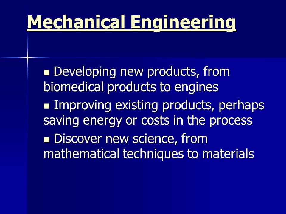 Mechanical Engineering Mechanical Engineering Developing new products, from biomedical products to engines Developing new products, from biomedical products to engines Improving existing products, perhaps saving energy or costs in the process Improving existing products, perhaps saving energy or costs in the process Discover new science, from mathematical techniques to materials Discover new science, from mathematical techniques to materials