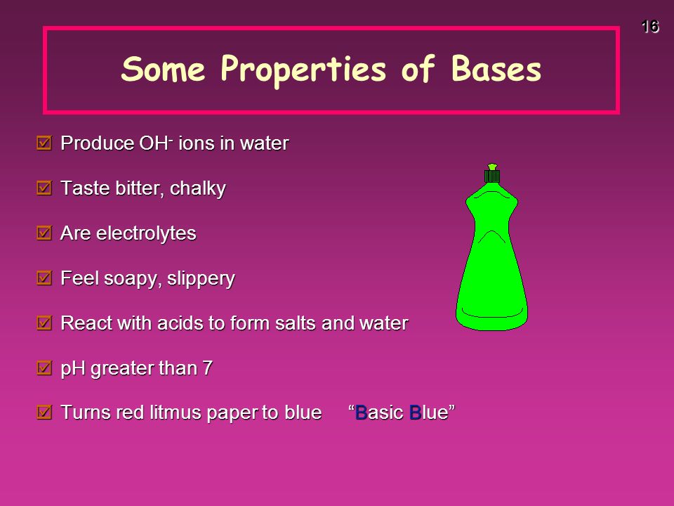 16 Some Properties of Bases  Produce OH - ions in water  Taste bitter, chalky  Are electrolytes  Feel soapy, slippery  React with acids to form salts and water  pH greater than 7  Turns red litmus paper to blue Basic Blue
