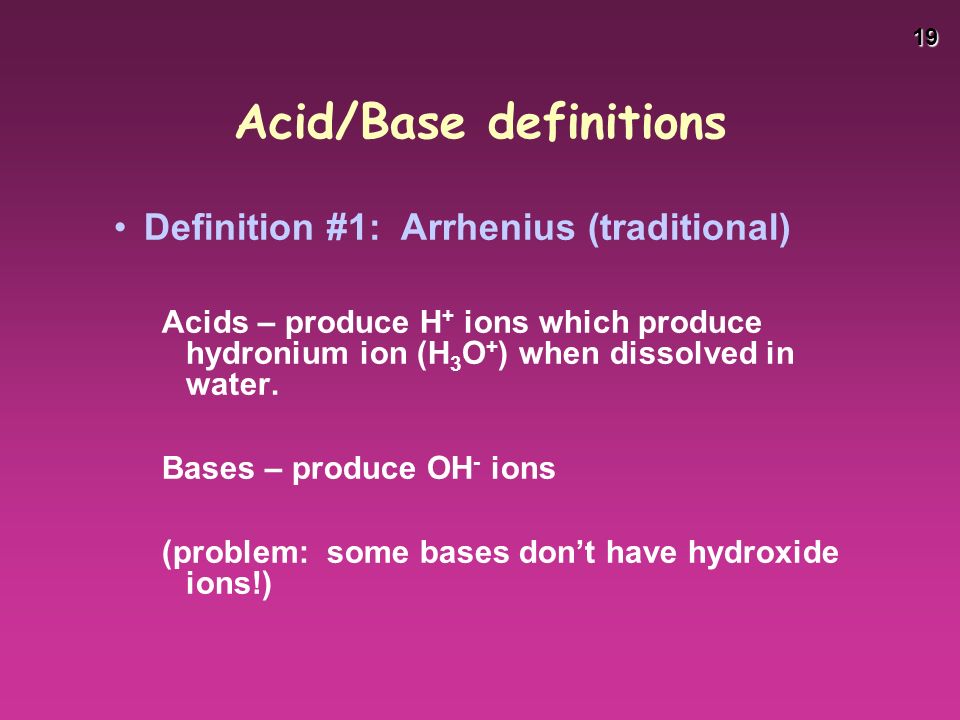19 Acid/Base definitions Definition #1: Arrhenius (traditional) Acids – produce H + ions which produce hydronium ion (H 3 O + ) when dissolved in water.