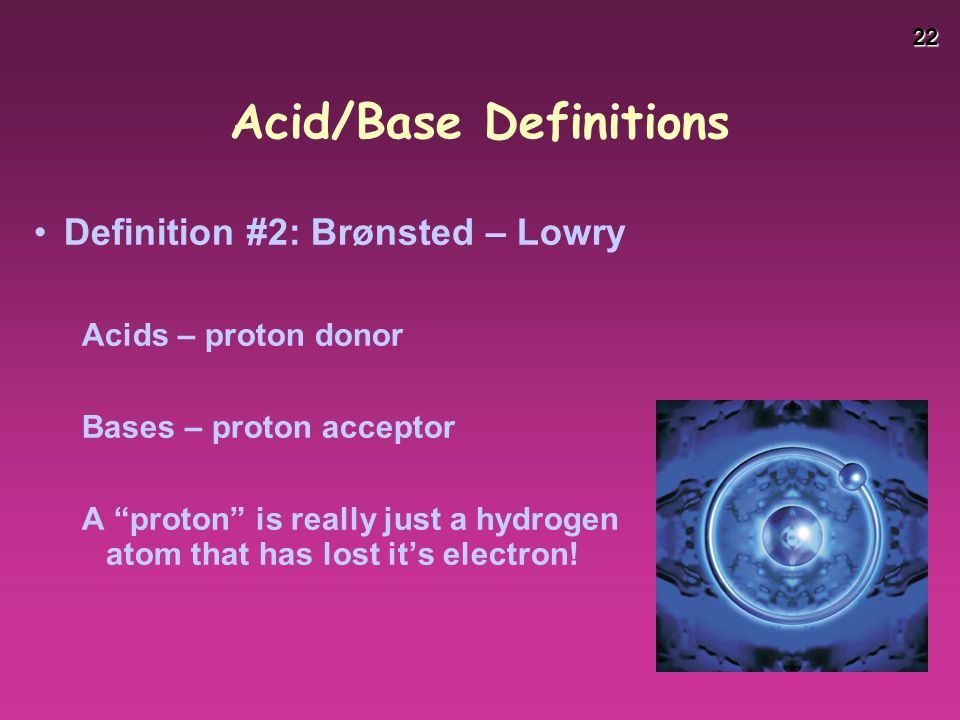 22 Acid/Base Definitions Definition #2: Brønsted – Lowry Acids – proton donor Bases – proton acceptor A proton is really just a hydrogen atom that has lost it’s electron!