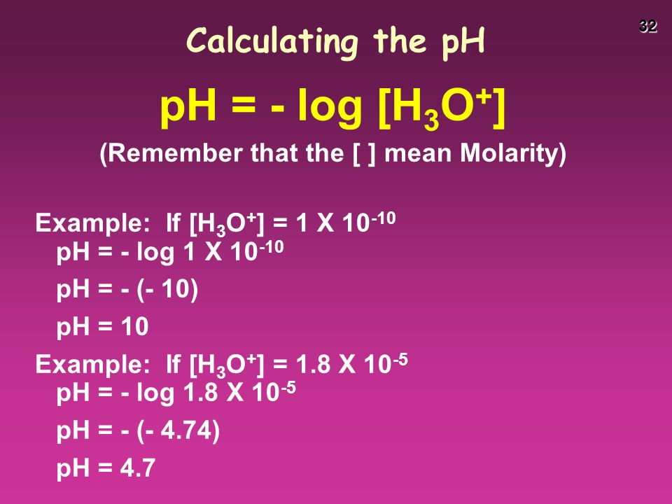 32 Calculating the pH pH = - log [H 3 O + ] (Remember that the [ ] mean Molarity) Example: If [H 3 O + ] = 1 X pH = - log 1 X pH = - (- 10) pH = 10 Example: If [H 3 O + ] = 1.8 X pH = - log 1.8 X pH = - (- 4.74) pH = 4.7