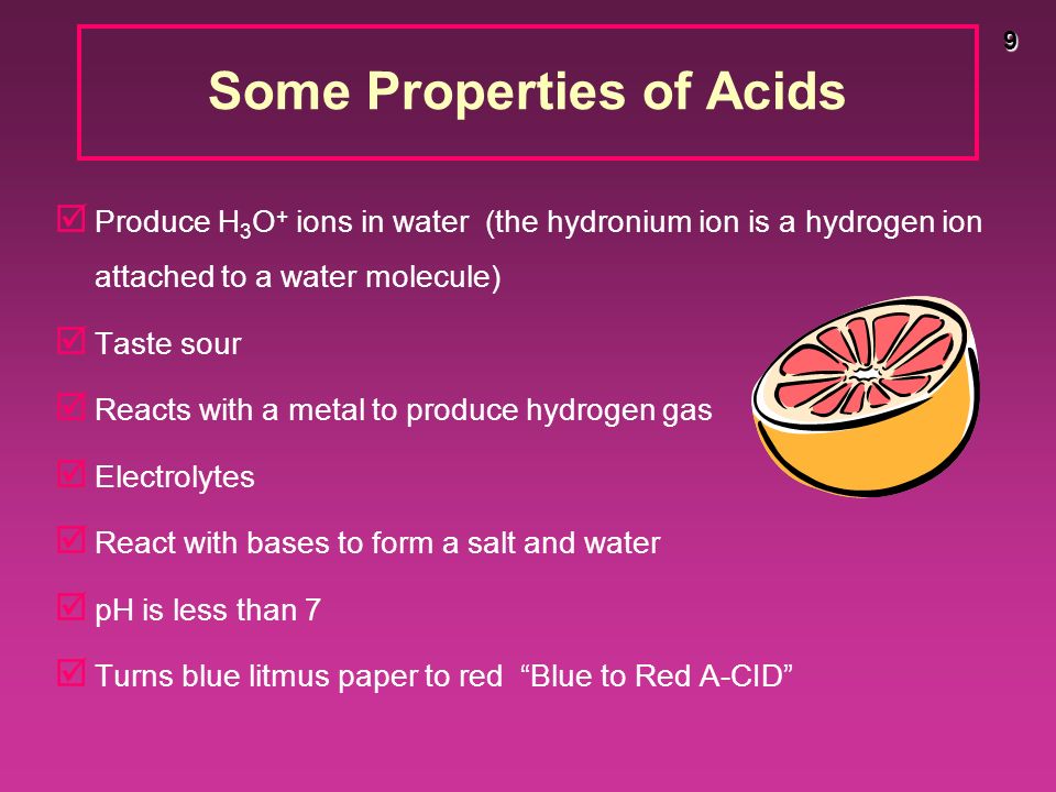 9 Some Properties of Acids þ Produce H 3 O + ions in water (the hydronium ion is a hydrogen ion attached to a water molecule) þ Taste sour þ Reacts with a metal to produce hydrogen gas þ Electrolytes þ React with bases to form a salt and water þ pH is less than 7 þ Turns blue litmus paper to red Blue to Red A-CID