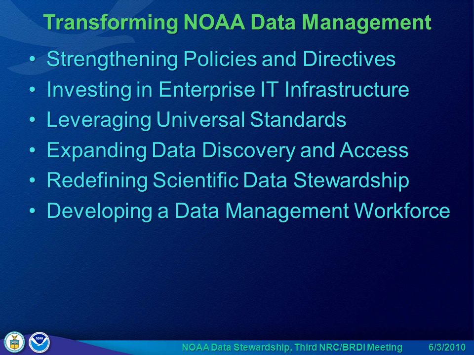 Strengthening Policies and DirectivesStrengthening Policies and Directives Investing in Enterprise IT InfrastructureInvesting in Enterprise IT Infrastructure Leveraging Universal StandardsLeveraging Universal Standards Expanding Data Discovery and AccessExpanding Data Discovery and Access Redefining Scientific Data StewardshipRedefining Scientific Data Stewardship Developing a Data Management WorkforceDeveloping a Data Management Workforce Transforming NOAA Data Management 6/3/2010 NOAA Data Stewardship, Third NRC/BRDI Meeting