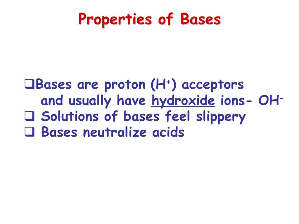 Properties of Bases  Bases are proton (H + ) acceptors and usually have hydroxide ions- OH -  Solutions of bases feel slippery  Bases neutralize acids