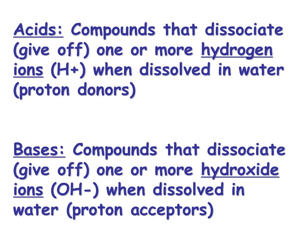 Acids: Compounds that dissociate (give off) one or more hydrogen ions (H+) when dissolved in water (proton donors) Bases: Compounds that dissociate (give off) one or more hydroxide ions (OH-) when dissolved in water (proton acceptors)