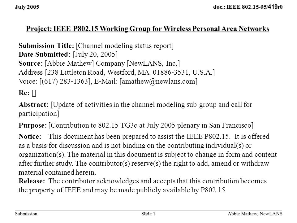 July 2005 Slide 1 doc.: IEEE / 419 r0 Submission Abbie Mathew, NewLANS Project: IEEE P Working Group for Wireless Personal Area Networks Submission Title: [Channel modeling status report] Date Submitted: [July 20, 2005] Source: [Abbie Mathew] Company [NewLANS, Inc.] Address [238 Littleton Road, Westford, MA , U.S.A.] Voice: [(617) ],   Re: [] Abstract: [Update of activities in the channel modeling sub-group and call for participation] Purpose:[Contribution to TG3c at July 2005 plenary in San Francisco] Notice:This document has been prepared to assist the IEEE P