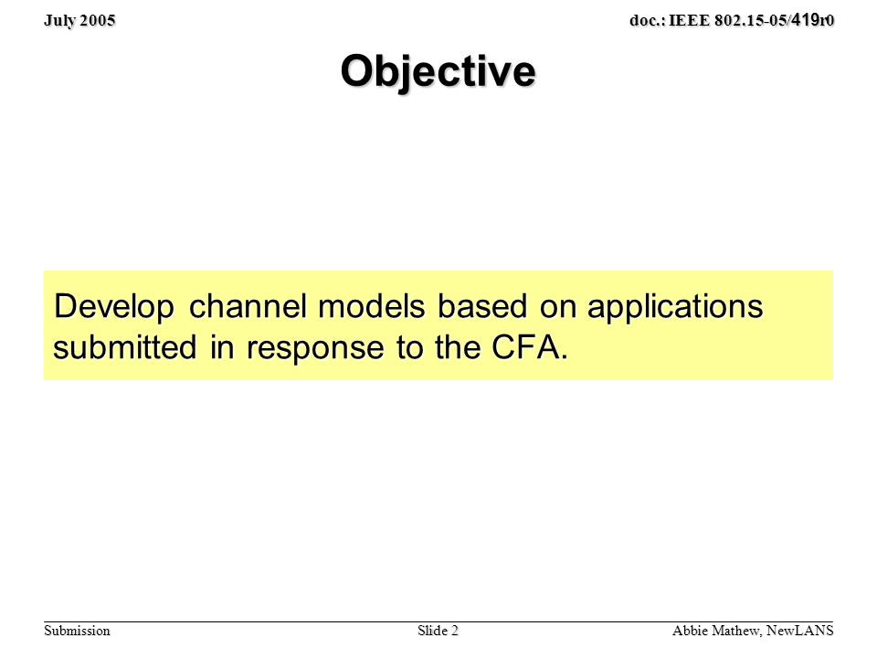 July 2005 Slide 2 doc.: IEEE / 419 r0 Submission Objective Develop channel models based on applications submitted in response to the CFA.