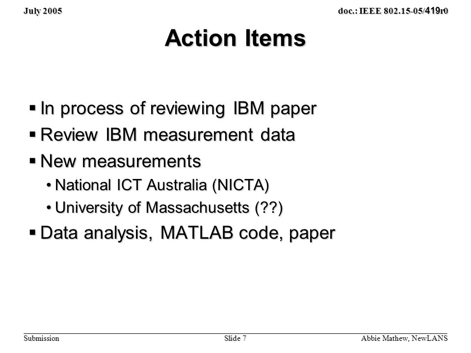 July 2005 Slide 7 doc.: IEEE / 419 r0 Submission Action Items  In process of reviewing IBM paper  Review IBM measurement data  New measurements National ICT Australia (NICTA)National ICT Australia (NICTA) University of Massachusetts ( )University of Massachusetts ( )  Data analysis, MATLAB code, paper Abbie Mathew, NewLANS