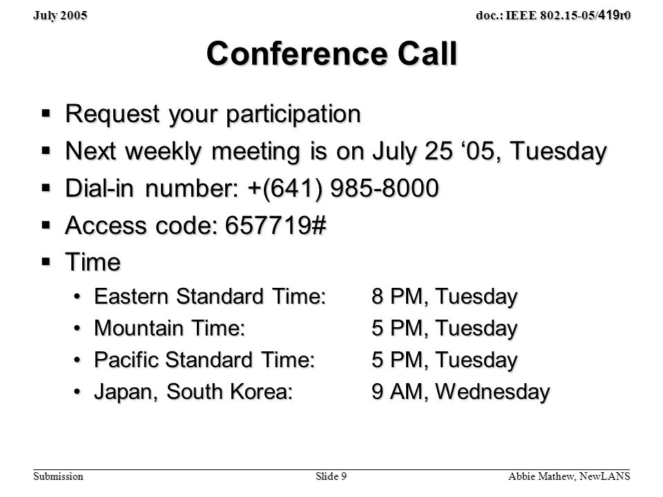 July 2005 Slide 9 doc.: IEEE / 419 r0 Submission Conference Call  Request your participation  Next weekly meeting is on July 25 ‘05, Tuesday  Dial-in number: +(641)  Access code: #  Time Eastern Standard Time: 8 PM, TuesdayEastern Standard Time: 8 PM, Tuesday Mountain Time: 5 PM, TuesdayMountain Time: 5 PM, Tuesday Pacific Standard Time: 5 PM, TuesdayPacific Standard Time: 5 PM, Tuesday Japan, South Korea: 9 AM, WednesdayJapan, South Korea: 9 AM, Wednesday Abbie Mathew, NewLANS