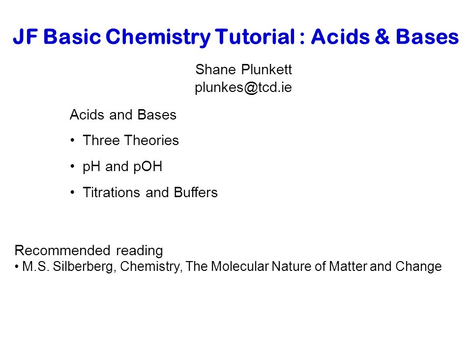 JF Basic Chemistry Tutorial : Acids & Bases Shane Plunkett Acids and Bases Three Theories pH and pOH Titrations and Buffers Recommended reading M.S.