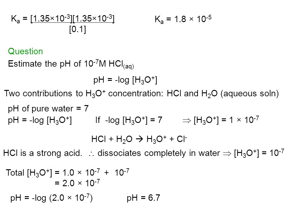 K a = [1.35×10 -3 ][1.35×10 -3 ] [0.1] K a = 1.8 × Question Estimate the pH of M HCl (aq) Two contributions to H 3 O + concentration: HCl and H 2 O (aqueous soln) pH = -log [H 3 O + ] pH of pure water = 7 pH = -log [H 3 O + ]If -log [H 3 O + ] = 7  [H 3 O + ] = 1 × HCl + H 2 O  H 3 O + + Cl - HCl is a strong acid.