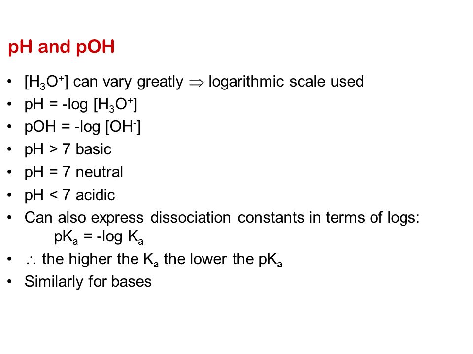 pH and pOH [H 3 O + ] can vary greatly  logarithmic scale used pH = -log [H 3 O + ] pOH = -log [OH - ] pH > 7 basic pH = 7 neutral pH < 7 acidic Can also express dissociation constants in terms of logs: pK a = -log K a  the higher the K a the lower the pK a Similarly for bases