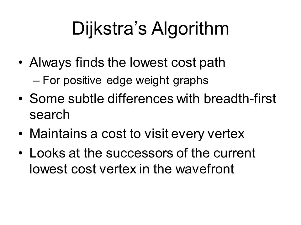 Dijkstra’s Algorithm Always finds the lowest cost path –For positive edge weight graphs Some subtle differences with breadth-first search Maintains a cost to visit every vertex Looks at the successors of the current lowest cost vertex in the wavefront
