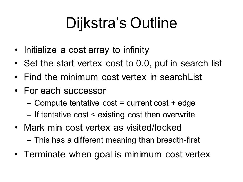 Dijkstra’s Outline Initialize a cost array to infinity Set the start vertex cost to 0.0, put in search list Find the minimum cost vertex in searchList For each successor –Compute tentative cost = current cost + edge –If tentative cost < existing cost then overwrite Mark min cost vertex as visited/locked –This has a different meaning than breadth-first Terminate when goal is minimum cost vertex