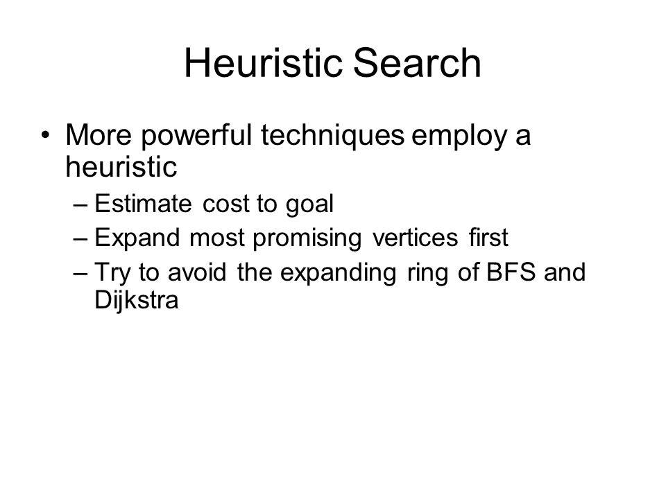 Heuristic Search More powerful techniques employ a heuristic –Estimate cost to goal –Expand most promising vertices first –Try to avoid the expanding ring of BFS and Dijkstra