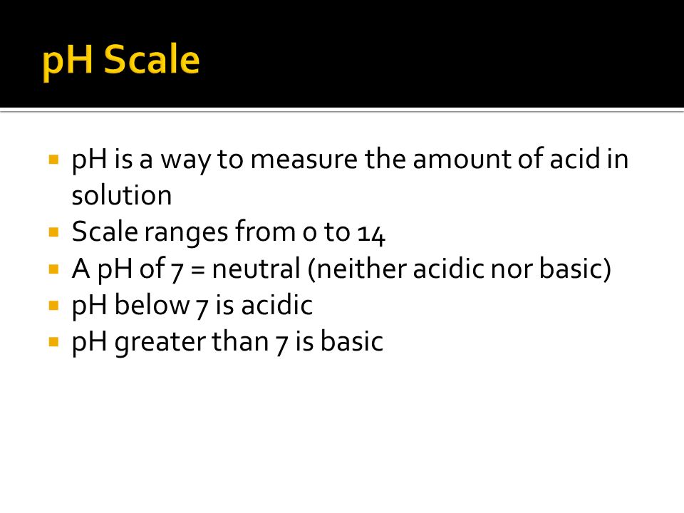  pH is a way to measure the amount of acid in solution  Scale ranges from 0 to 14  A pH of 7 = neutral (neither acidic nor basic)  pH below 7 is acidic  pH greater than 7 is basic