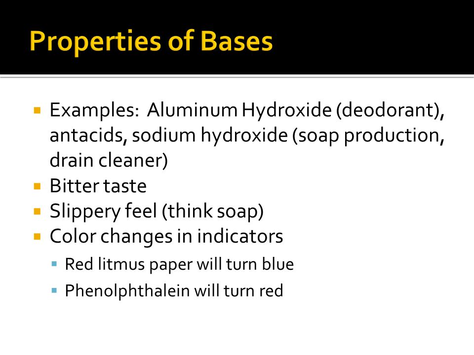  Examples: Aluminum Hydroxide (deodorant), antacids, sodium hydroxide (soap production, drain cleaner)  Bitter taste  Slippery feel (think soap)  Color changes in indicators  Red litmus paper will turn blue  Phenolphthalein will turn red