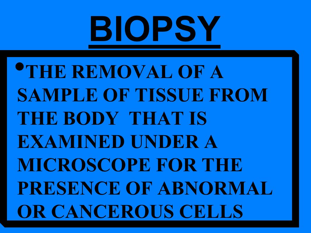 THE REMOVAL OF A SAMPLE OF TISSUE FROM THE BODY THAT IS EXAMINED UNDER A MICROSCOPE FOR THE PRESENCE OF ABNORMAL OR CANCEROUS CELLS BIOPSY