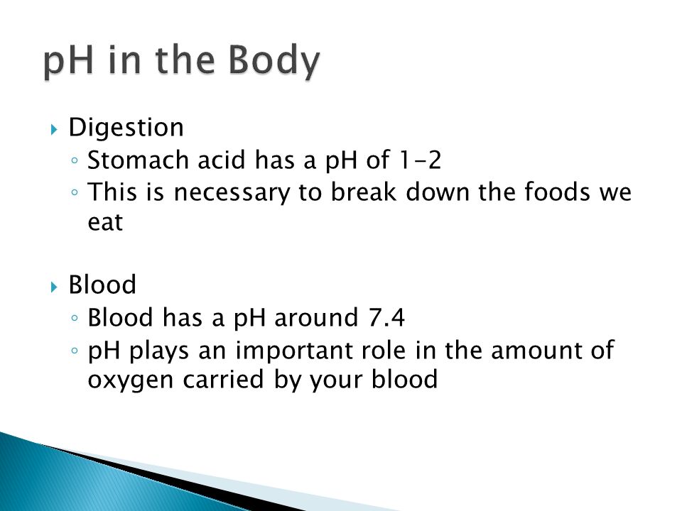  Digestion ◦ Stomach acid has a pH of 1-2 ◦ This is necessary to break down the foods we eat  Blood ◦ Blood has a pH around 7.4 ◦ pH plays an important role in the amount of oxygen carried by your blood