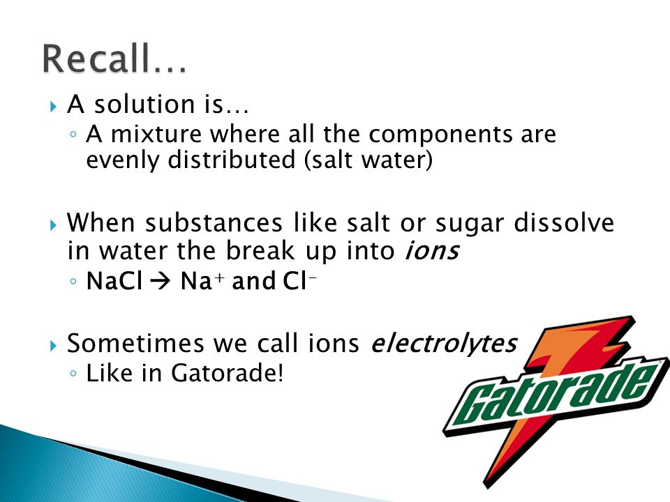  A solution is… ◦ A mixture where all the components are evenly distributed (salt water)  When substances like salt or sugar dissolve in water the break up into ions ◦ NaCl  Na + and Cl -  Sometimes we call ions electrolytes ◦ Like in Gatorade!