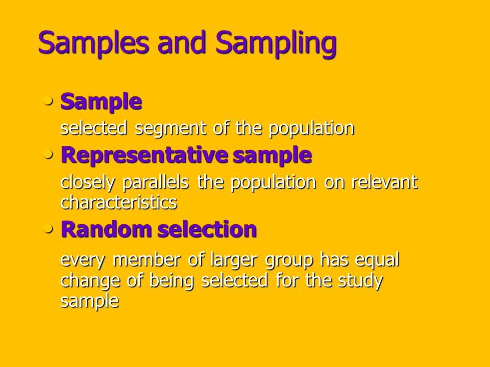 Samples and Sampling Sample Sample selected segment of the population Representative sample Representative sample closely parallels the population on relevant characteristics Random selection Random selection every member of larger group has equal change of being selected for the study sample