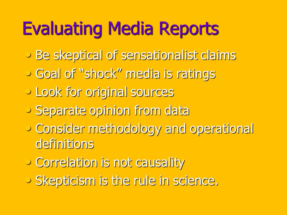 Evaluating Media Reports Be skeptical of sensationalist claims Be skeptical of sensationalist claims Goal of shock media is ratings Goal of shock media is ratings Look for original sources Look for original sources Separate opinion from data Separate opinion from data Consider methodology and operational definitions Consider methodology and operational definitions Correlation is not causality Correlation is not causality Skepticism is the rule in science.