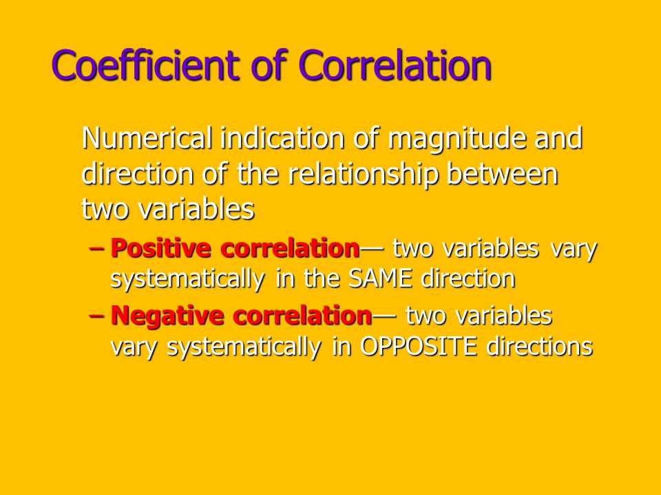 Coefficient of Correlation Numerical indication of magnitude and direction of the relationship between two variables –Positive correlation— two variables vary systematically in the SAME direction –Negative correlation— two variables vary systematically in OPPOSITE directions