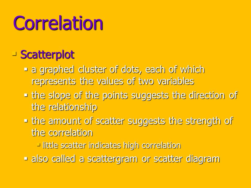 Correlation  Scatterplot  a graphed cluster of dots, each of which represents the values of two variables  the slope of the points suggests the direction of the relationship  the amount of scatter suggests the strength of the correlation  little scatter indicates high correlation  also called a scattergram or scatter diagram