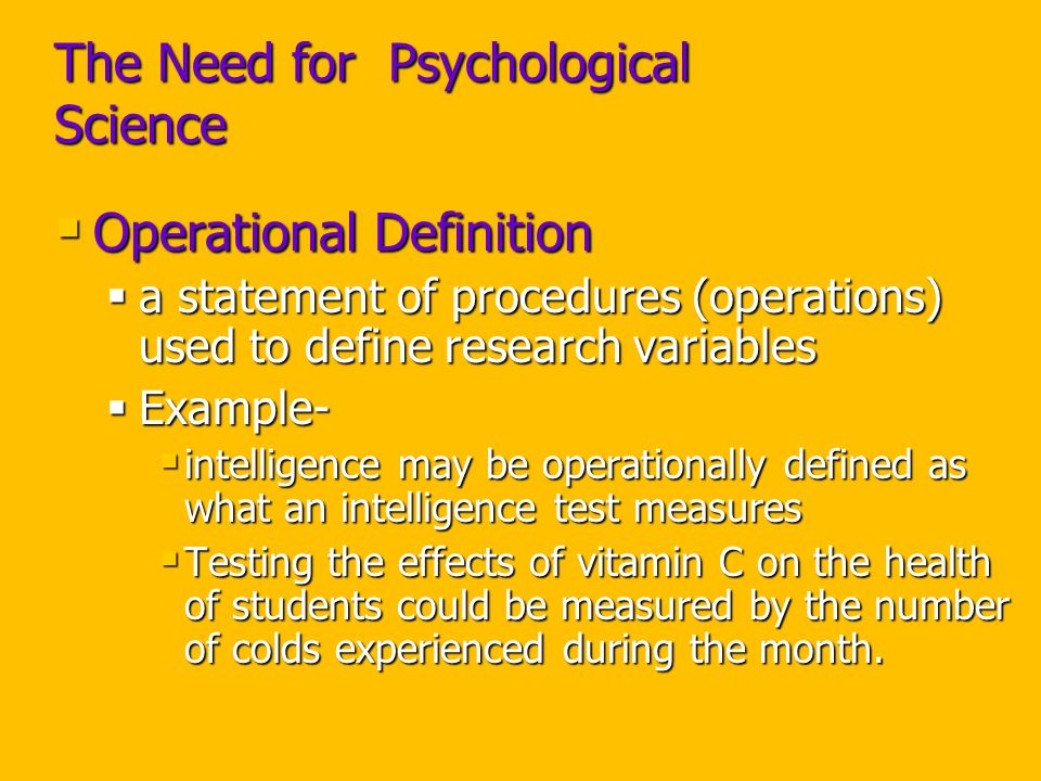 The Need for Psychological Science  Operational Definition  a statement of procedures (operations) used to define research variables  Example-  intelligence may be operationally defined as what an intelligence test measures  Testing the effects of vitamin C on the health of students could be measured by the number of colds experienced during the month.
