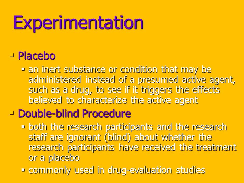 Experimentation  Placebo  an inert substance or condition that may be administered instead of a presumed active agent, such as a drug, to see if it triggers the effects believed to characterize the active agent  Double-blind Procedure  both the research participants and the research staff are ignorant (blind) about whether the research participants have received the treatment or a placebo  commonly used in drug-evaluation studies