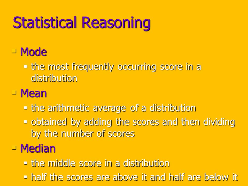 Statistical Reasoning  Mode  the most frequently occurring score in a distribution  Mean  the arithmetic average of a distribution  obtained by adding the scores and then dividing by the number of scores  Median  the middle score in a distribution  half the scores are above it and half are below it