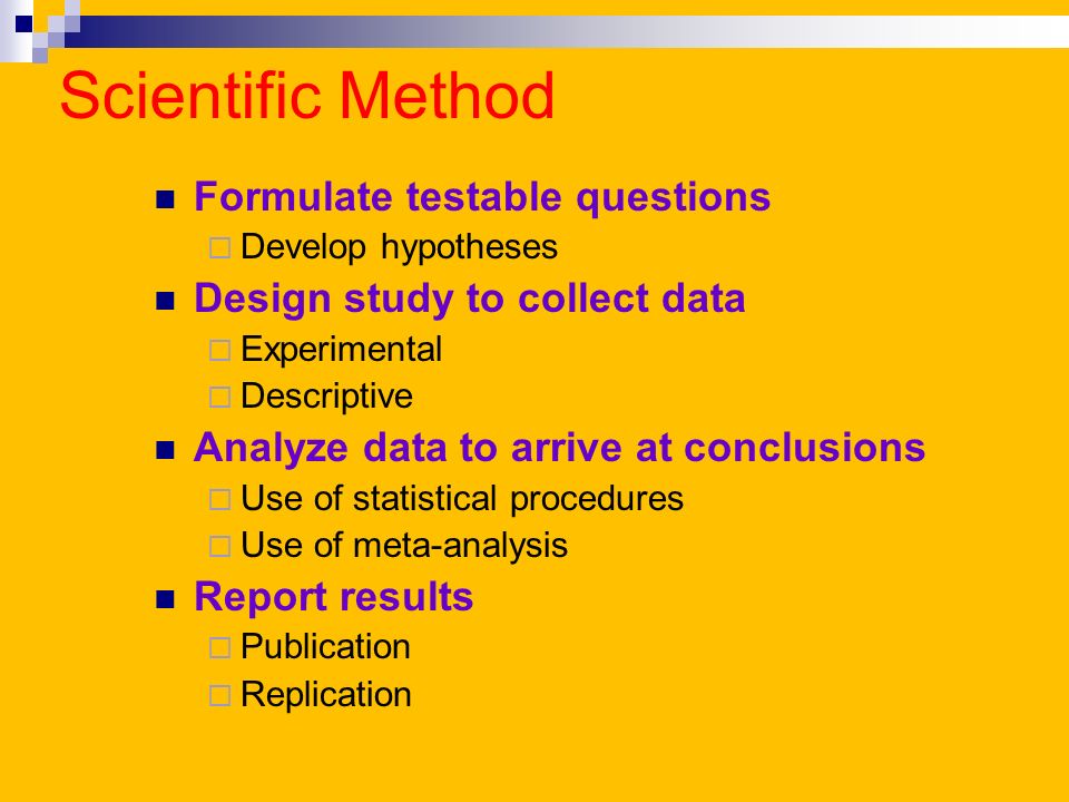 Scientific Method Formulate testable questions  Develop hypotheses Design study to collect data  Experimental  Descriptive Analyze data to arrive at conclusions  Use of statistical procedures  Use of meta-analysis Report results  Publication  Replication