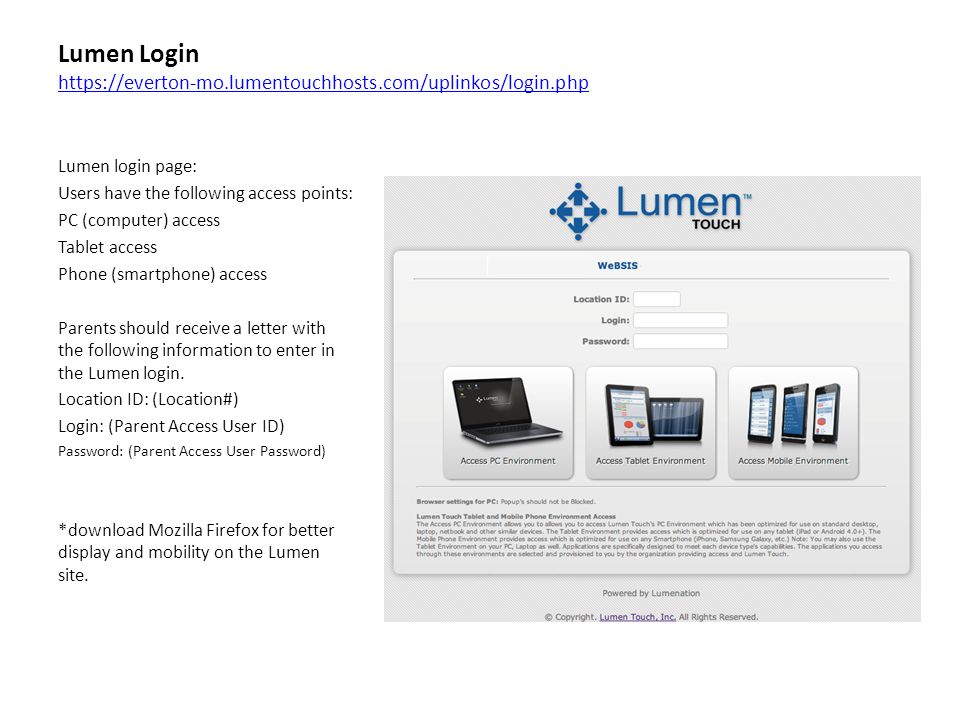 Lumen Login     Lumen login page: Users have the following access points: PC (computer) access Tablet access Phone (smartphone) access Parents should receive a letter with the following information to enter in the Lumen login.