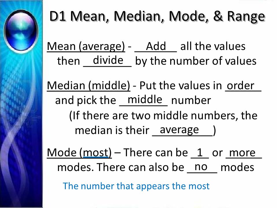 D1 Mean, Median, Mode, & Range Mean (average) - _______ all the values then ________ by the number of values Add divide Median (middle) - Put the values in ______ and pick the ________ number (If there are two middle numbers, the median is their __________) order middle average Mode (most) – There can be ___ or ______ modes.