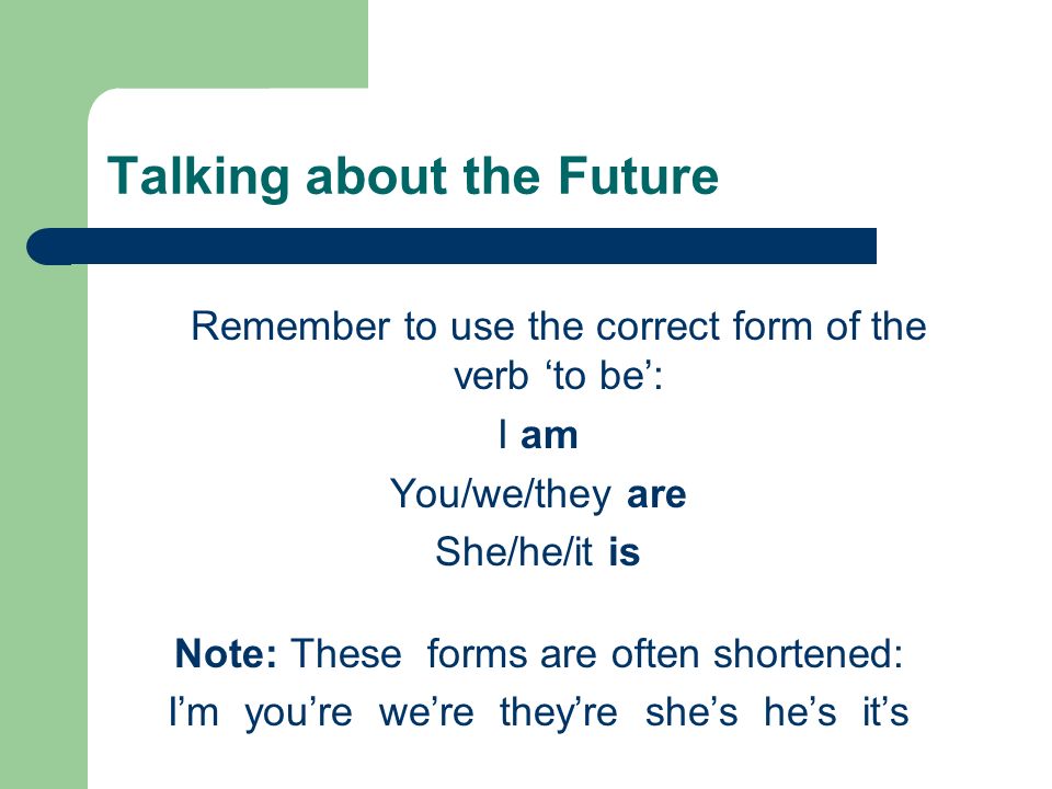 Talking about the Future Remember to use the correct form of the verb ‘to be’: I am You/we/they are She/he/it is Note: These forms are often shortened: I’m you’re we’re they’re she’s he’s it’s